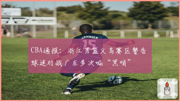 CBA通报：浙江男篮义乌赛区警告 球迷对战广东多次喊“黑哨”