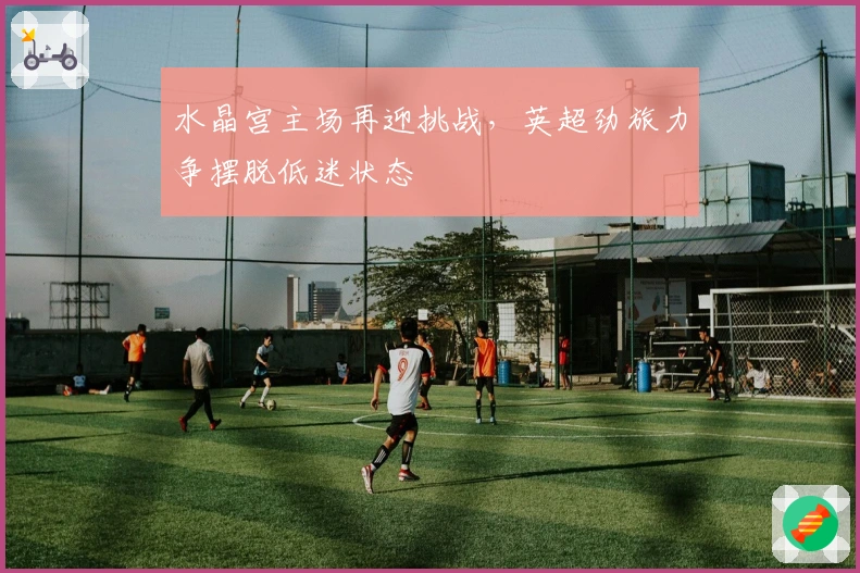 水晶宫主场再迎挑战,英超劲旅力争摆脱低迷状态