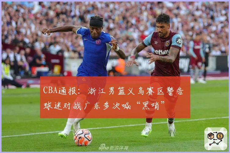 CBA通报：浙江男篮义乌赛区警告 球迷对战广东多次喊“黑哨”