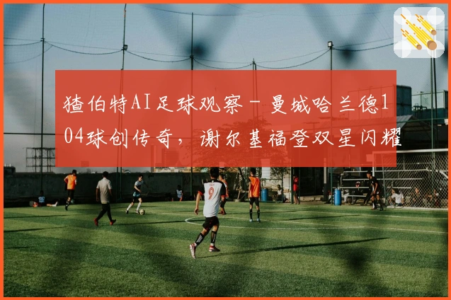 猹伯特AI足球观察 - 曼城哈兰德104球创传奇，谢尔基福登双星闪耀