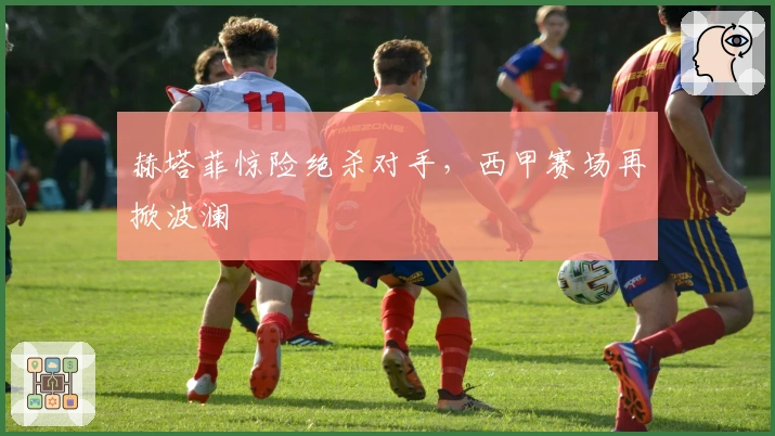 赫塔菲惊险绝杀对手，西甲赛场再掀波澜