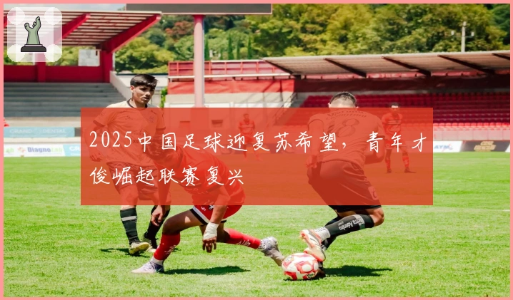 2025中国足球迎复苏希望，青年才俊崛起联赛复兴