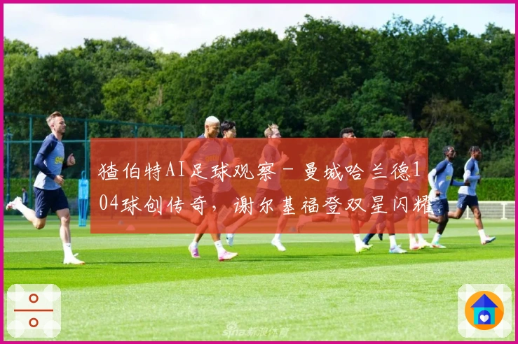 猹伯特AI足球观察 - 曼城哈兰德104球创传奇，谢尔基福登双星闪耀