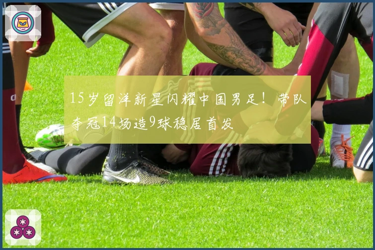 15岁留洋新星闪耀中国男足！带队夺冠14场造9球稳居首发