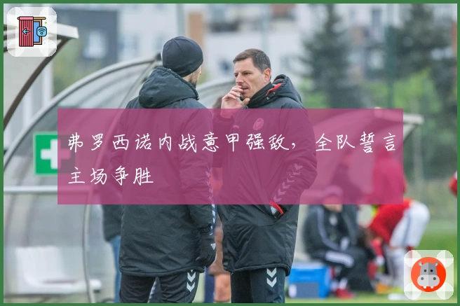 弗罗西诺内战意甲强敌，全队誓言主场争胜