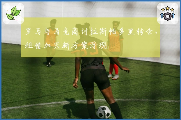 罗马与马竞商讨拉斯帕多里转会，租借加买断方案浮现