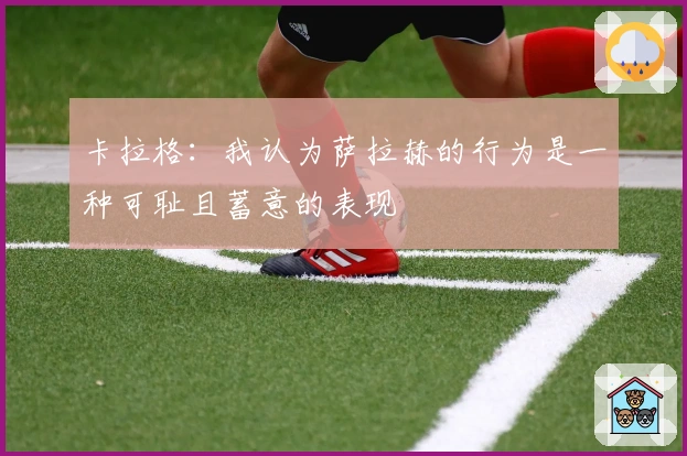 卡拉格：我认为萨拉赫的行为是一种可耻且蓄意的表现